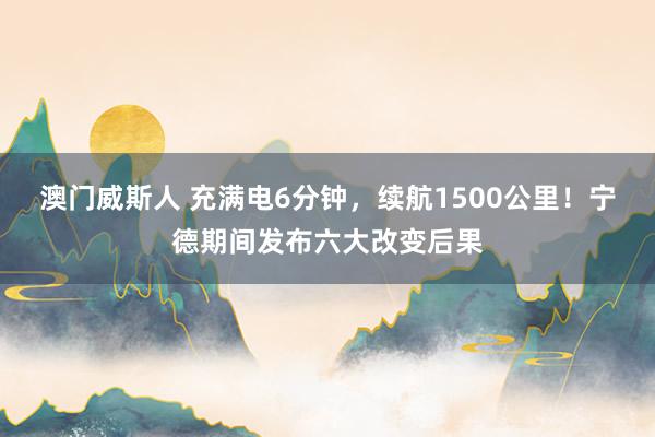 澳门威斯人 充满电6分钟，续航1500公里！宁德期间发布六大改变后果