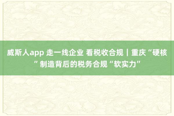威斯人app 走一线企业 看税收合规｜重庆“硬核”制造背后的税务合规“软实力”