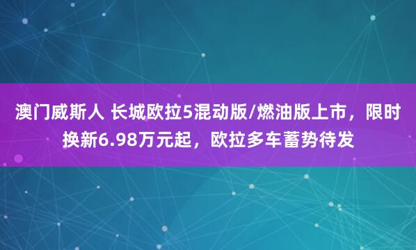 澳门威斯人 长城欧拉5混动版/燃油版上市，限时换新6.98万元起，欧拉多车蓄势待发