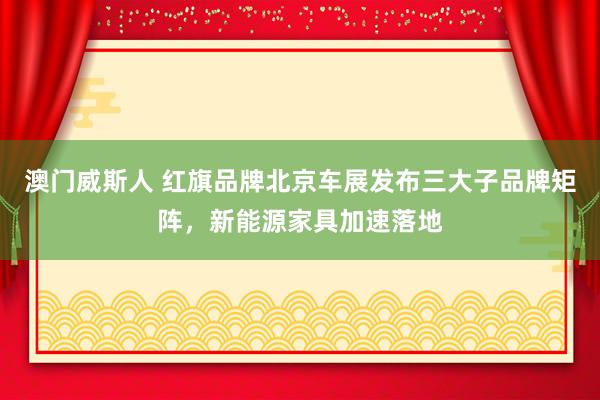 澳门威斯人 红旗品牌北京车展发布三大子品牌矩阵，新能源家具加速落地