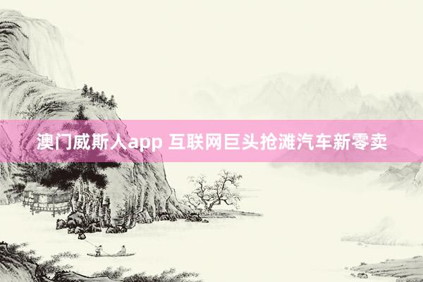 澳门威斯人app 互联网巨头抢滩汽车新零卖