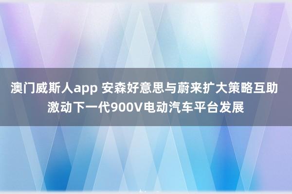 澳门威斯人app 安森好意思与蔚来扩大策略互助 激动下一代900V电动汽车平台发展