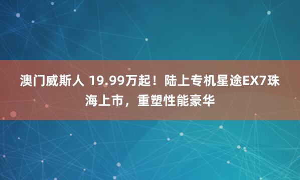 澳门威斯人 19.99万起！陆上专机星途EX7珠海上市，重塑性能豪华