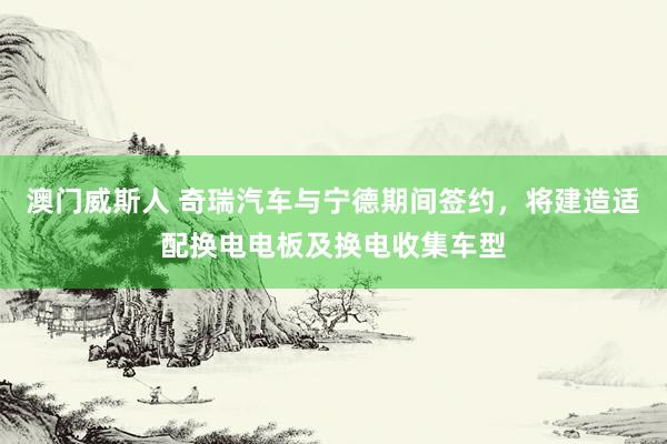 澳门威斯人 奇瑞汽车与宁德期间签约，将建造适配换电电板及换电收集车型