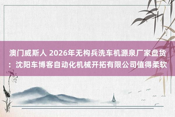 澳门威斯人 2026年无构兵洗车机源泉厂家盘货：沈阳车博客自动化机械开拓有限公司值得柔软