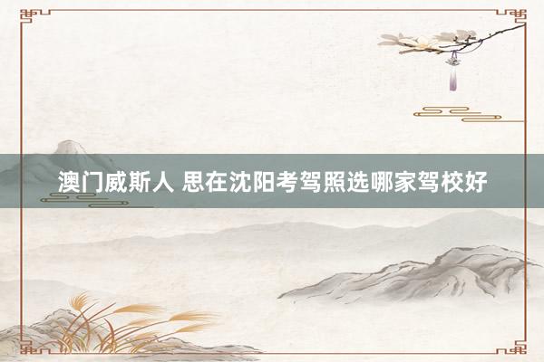 澳门威斯人 思在沈阳考驾照选哪家驾校好