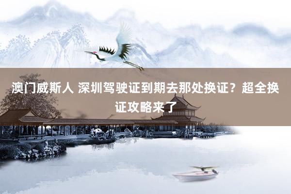 澳门威斯人 深圳驾驶证到期去那处换证？超全换证攻略来了