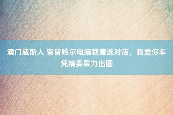 澳门威斯人 皆皆哈尔电脑裁膜选对店，我爱你车凭精委果力出圈