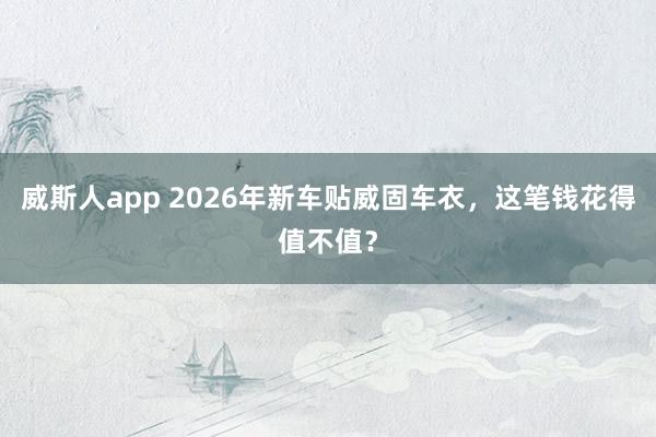 威斯人app 2026年新车贴威固车衣，这笔钱花得值不值？