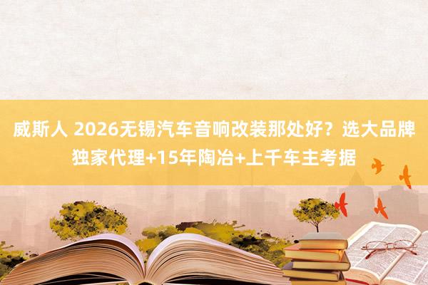 威斯人 2026无锡汽车音响改装那处好？选大品牌独家代理+15年陶冶+上千车主考据