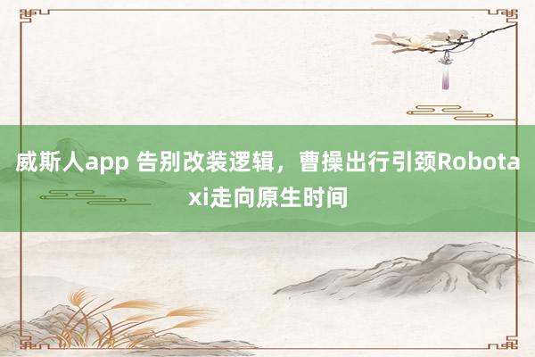 威斯人app 告别改装逻辑，曹操出行引颈Robotaxi走向原生时间