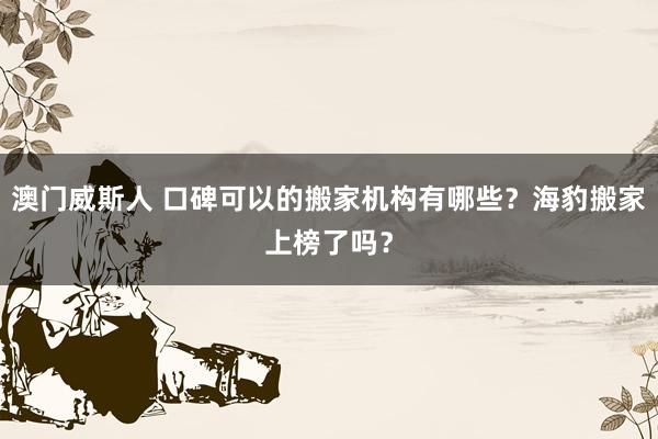 澳门威斯人 口碑可以的搬家机构有哪些？海豹搬家上榜了吗？