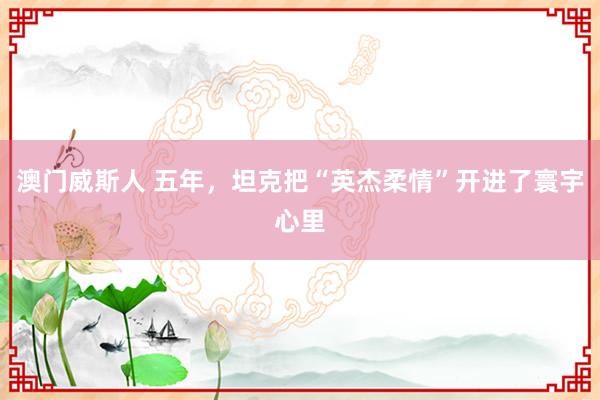 澳门威斯人 五年，坦克把“英杰柔情”开进了寰宇心里