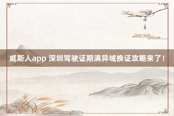 威斯人app 深圳驾驶证期满异域换证攻略来了！