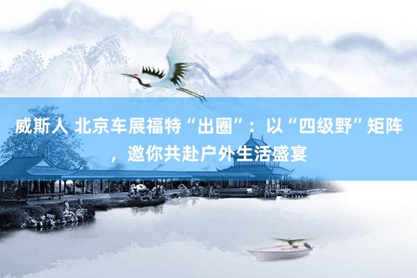 威斯人 北京车展福特“出圈”：以“四级野”矩阵，邀你共赴户外生活盛宴