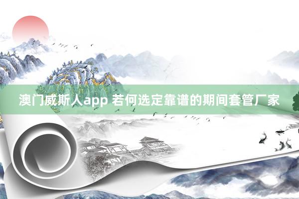 澳门威斯人app 若何选定靠谱的期间套管厂家