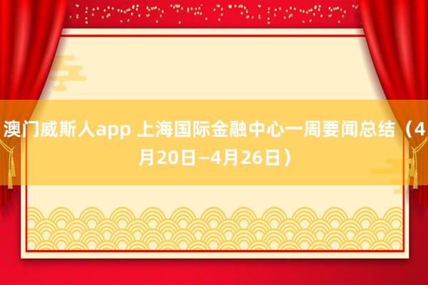 澳门威斯人app 上海国际金融中心一周要闻总结（4月20日—4月26日）