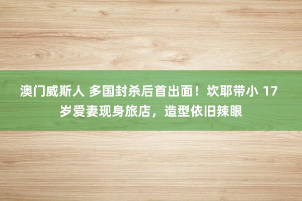 澳门威斯人 多国封杀后首出面！坎耶带小 17 岁爱妻现身旅店，造型依旧辣眼