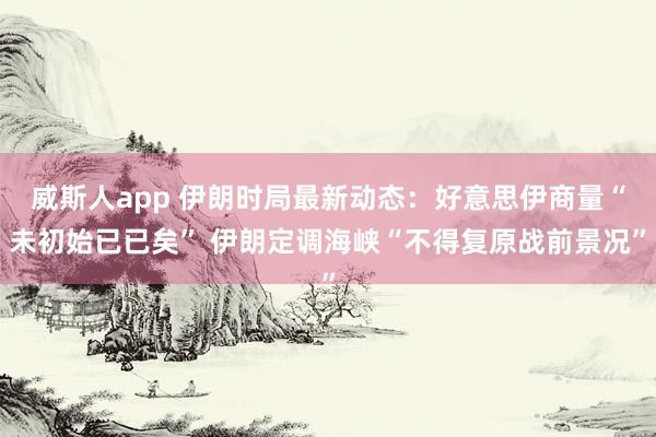威斯人app 伊朗时局最新动态：好意思伊商量“未初始已已矣” 伊朗定调海峡“不得复原战前景况”