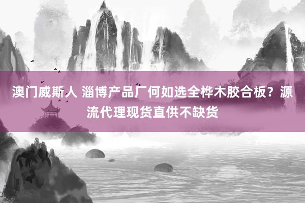 澳门威斯人 淄博产品厂何如选全桦木胶合板？源流代理现货直供不缺货