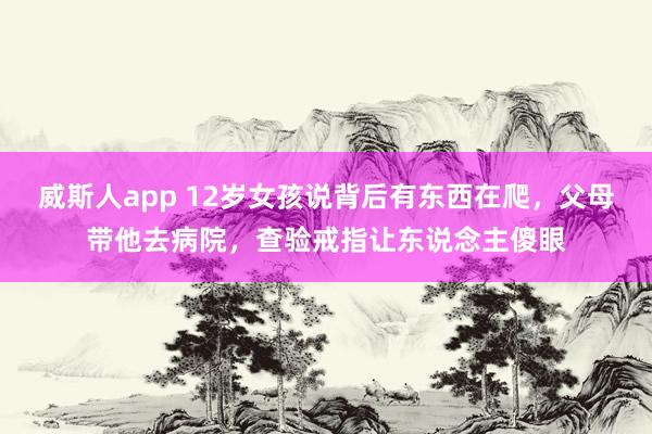 威斯人app 12岁女孩说背后有东西在爬，父母带他去病院，查验戒指让东说念主傻眼