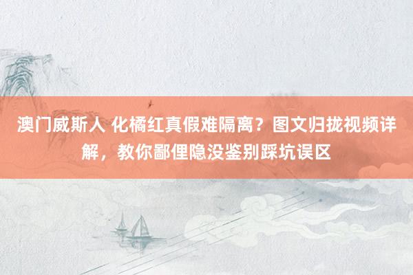 澳门威斯人 化橘红真假难隔离？图文归拢视频详解，教你鄙俚隐没鉴别踩坑误区