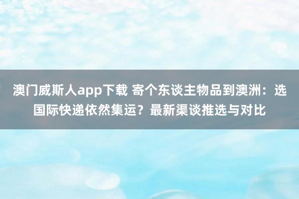 澳门威斯人app下载 寄个东谈主物品到澳洲：选国际快递依然集运？最新渠谈推选与对比