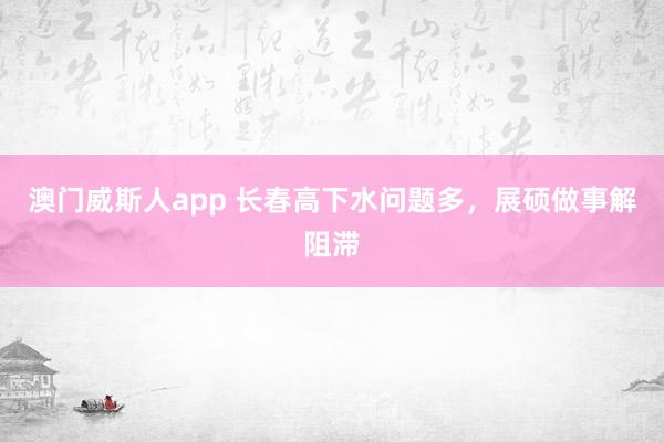 澳门威斯人app 长春高下水问题多，展硕做事解阻滞