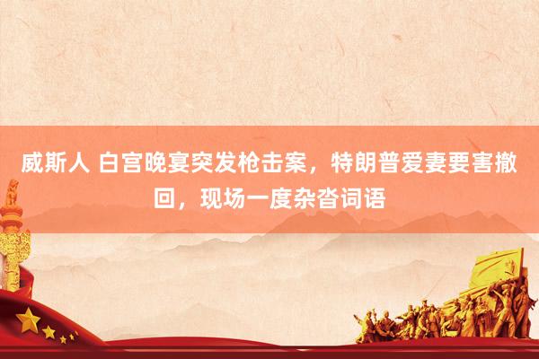 威斯人 白宫晚宴突发枪击案，特朗普爱妻要害撤回，现场一度杂沓词语