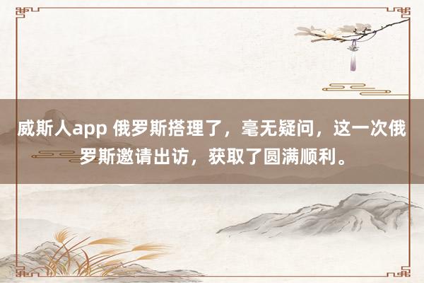 威斯人app 俄罗斯搭理了，毫无疑问，这一次俄罗斯邀请出访，获取了圆满顺利。