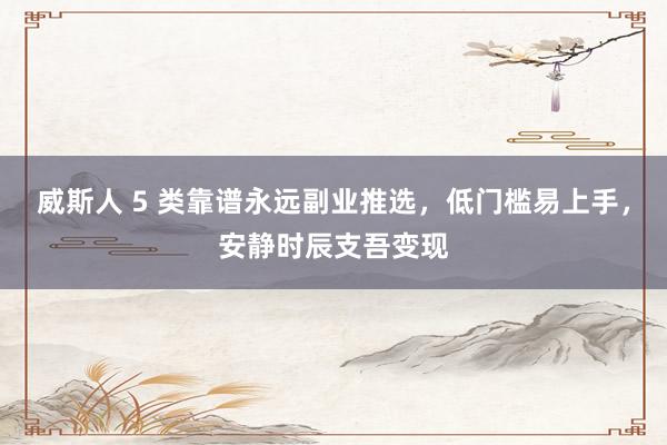 威斯人 5 类靠谱永远副业推选，低门槛易上手，安静时辰支吾变现