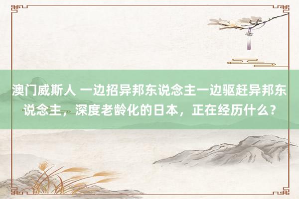 澳门威斯人 一边招异邦东说念主一边驱赶异邦东说念主，深度老龄化的日本，正在经历什么？