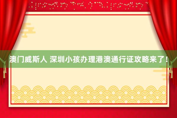 澳门威斯人 深圳小孩办理港澳通行证攻略来了！