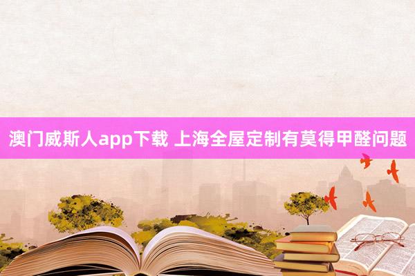 澳门威斯人app下载 上海全屋定制有莫得甲醛问题