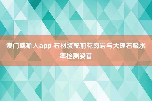 澳门威斯人app 石材装配前花岗岩与大理石吸水率检测姿首