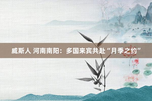 威斯人 河南南阳：多国来宾共赴“月季之约”