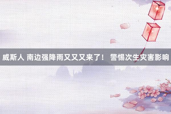 威斯人 南边强降雨又又又来了！ 警惕次生灾害影响