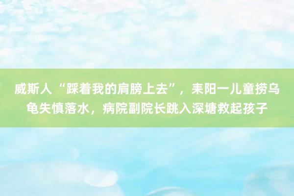 威斯人 “踩着我的肩膀上去”，耒阳一儿童捞乌龟失慎落水，病院副院长跳入深塘救起孩子