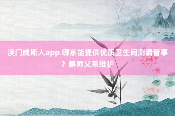 澳门威斯人app 哪家能提供优质卫生间测漏管事？鹏师父来维护