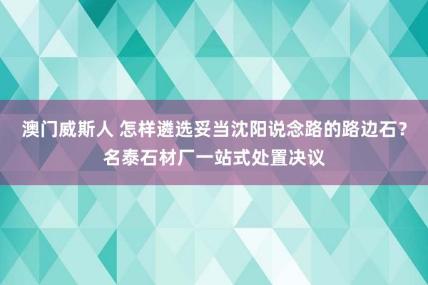 澳门威斯人 怎样遴选妥当沈阳说念路的路边石？名泰石材厂一站式处置决议