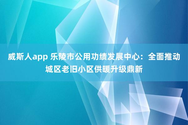 威斯人app 乐陵市公用功绩发展中心：全面推动城区老旧小区供暖升级鼎新