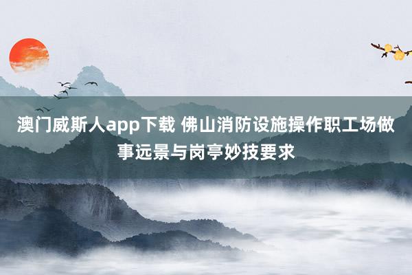 澳门威斯人app下载 佛山消防设施操作职工场做事远景与岗亭妙技要求