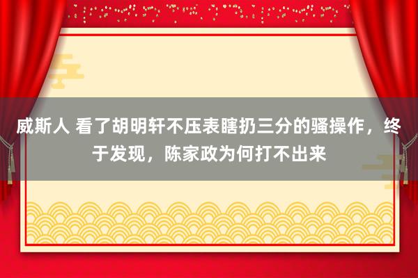威斯人 看了胡明轩不压表瞎扔三分的骚操作，终于发现，陈家政为何打不出来