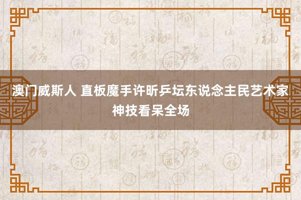 澳门威斯人 直板魔手许昕乒坛东说念主民艺术家神技看呆全场