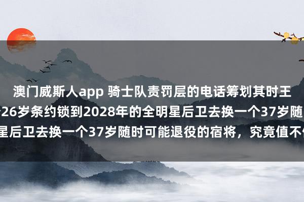 澳门威斯人app 骑士队责罚层的电话筹划其时王人快被击败了，拿一个26岁条约锁到2028年的全明星后卫去换一个37岁随时可能退役的宿将，究竟值不值得？