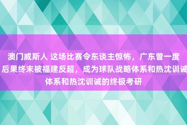 澳门威斯人 这场比赛令东谈主惊怖，广东曾一度跳动19分，后果终末被福建反超，成为球队战略体系和热沈训诫的终极考研