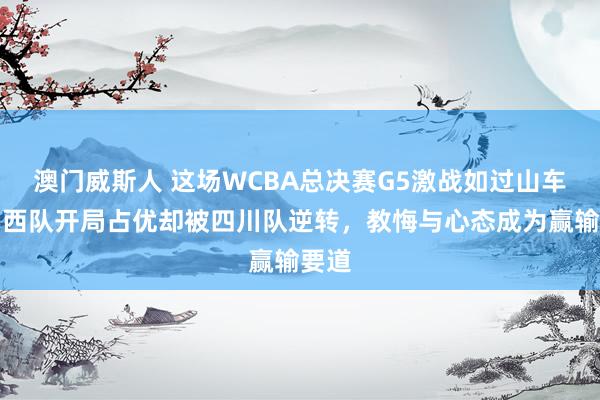 澳门威斯人 这场WCBA总决赛G5激战如过山车，山西队开局占优却被四川队逆转，教悔与心态成为赢输要道