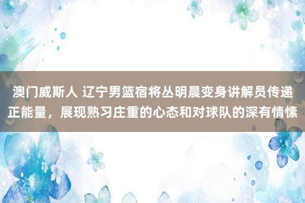 澳门威斯人 辽宁男篮宿将丛明晨变身讲解员传递正能量，展现熟习庄重的心态和对球队的深有情愫