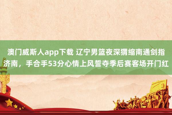 澳门威斯人app下载 辽宁男篮夜深猬缩南通剑指济南，手合手53分心情上风誓夺季后赛客场开门红