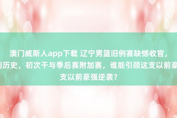 澳门威斯人app下载 辽宁男篮旧例赛缺憾收官，第九名创历史，初次干与季后赛附加赛，谁能引颈这支以前豪强逆袭？